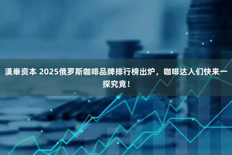 漢崋资本 2025俄罗斯咖啡品牌排行榜出炉，咖啡达人们快来一探究竟！