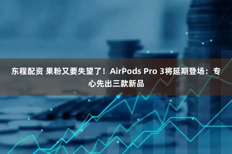 东程配资 果粉又要失望了！AirPods Pro 3将延期登场：专心先出三款新品
