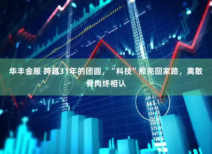 华丰金服 跨越31年的团圆，“科技”照亮回家路，离散骨肉终相认