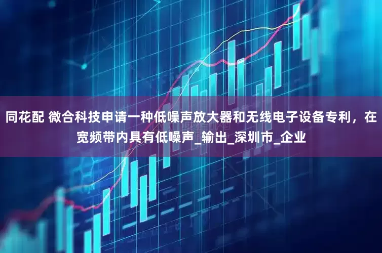 同花配 微合科技申请一种低噪声放大器和无线电子设备专利，在宽频带内具有低噪声_输出_深圳市_企业