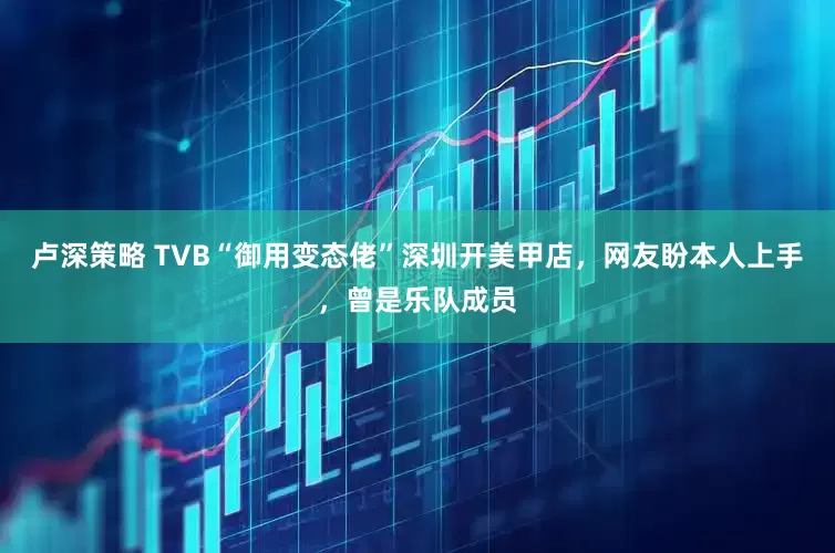 卢深策略 TVB“御用变态佬”深圳开美甲店，网友盼本人上手，曾是乐队成员