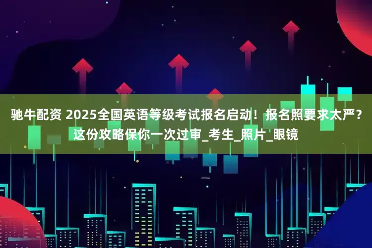 驰牛配资 2025全国英语等级考试报名启动！报名照要求太严？这份攻略保你一次过审_考生_照片_眼镜