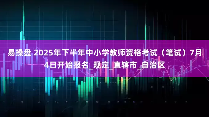 易操盘 2025年下半年中小学教师资格考试（笔试）7月4日开始报名_规定_直辖市_自治区