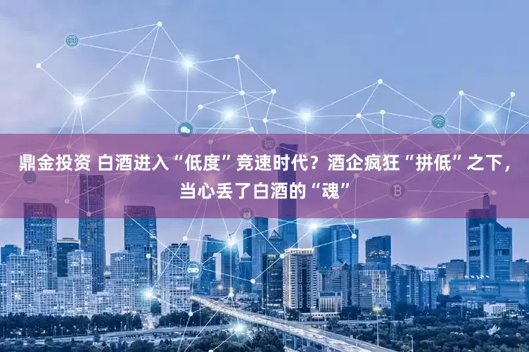 鼎金投资 白酒进入“低度”竞速时代？酒企疯狂“拼低”之下，当心丢了白酒的“魂”