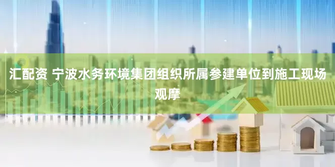 汇配资 宁波水务环境集团组织所属参建单位到施工现场观摩