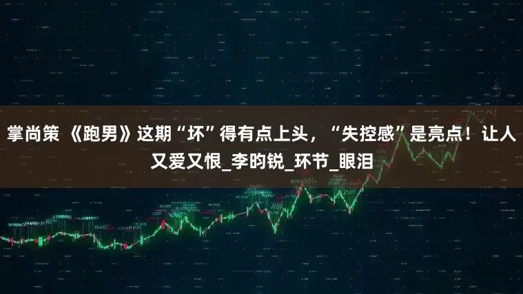 掌尚策 《跑男》这期“坏”得有点上头，“失控感”是亮点！让人又爱又恨_李昀锐_环节_眼泪