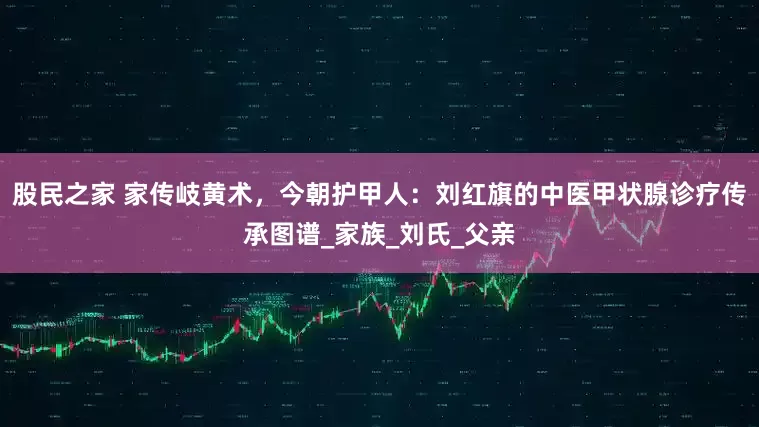 股民之家 家传岐黄术，今朝护甲人：刘红旗的中医甲状腺诊疗传承图谱_家族_刘氏_父亲