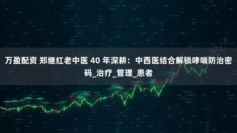 万盈配资 郑继红老中医 40 年深耕：中西医结合解锁哮喘防治密码_治疗_管理_患者