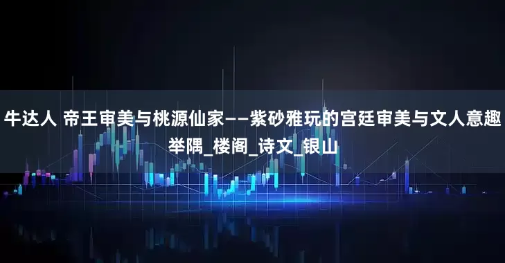 牛达人 帝王审美与桃源仙家——紫砂雅玩的宫廷审美与文人意趣举隅_楼阁_诗文_银山