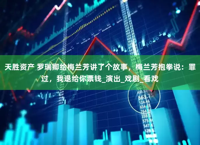 天胜资产 罗瑞卿给梅兰芳讲了个故事，梅兰芳抱拳说：罪过，我退给你票钱_演出_戏剧_看戏