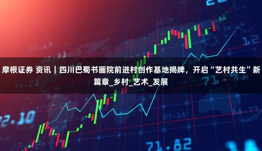 摩根证券 资讯｜四川巴蜀书画院前进村创作基地揭牌，开启“艺村共生”新篇章_乡村_艺术_发展