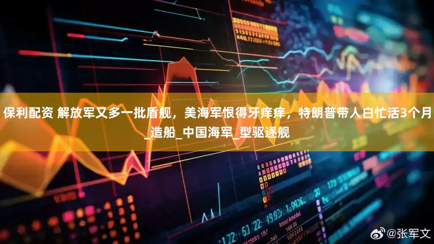 保利配资 解放军又多一批盾舰，美海军恨得牙痒痒，特朗普带人白忙活3个月_造船_中国海军_型驱逐舰