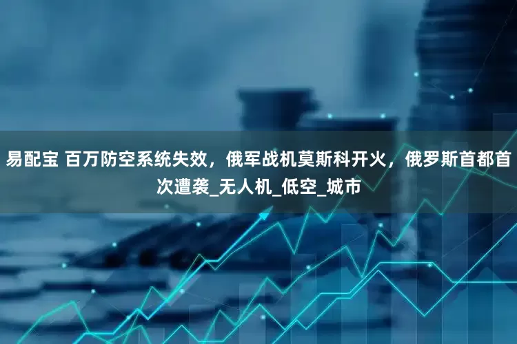 易配宝 百万防空系统失效，俄军战机莫斯科开火，俄罗斯首都首次遭袭_无人机_低空_城市