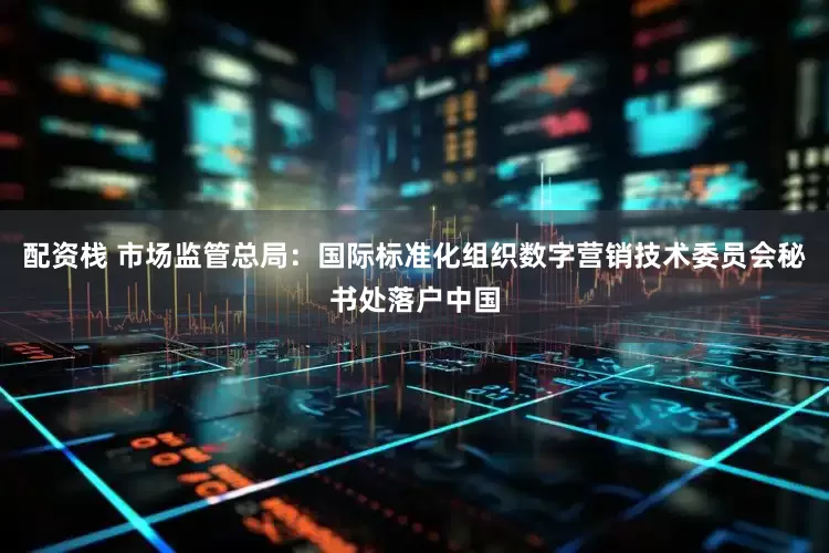配资栈 市场监管总局：国际标准化组织数字营销技术委员会秘书处落户中国