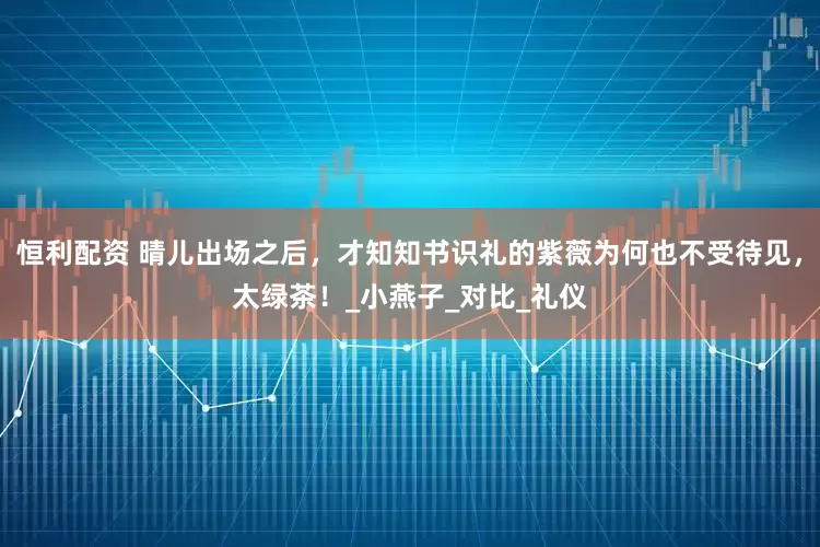 恒利配资 晴儿出场之后，才知知书识礼的紫薇为何也不受待见，太绿茶！_小燕子_对比_礼仪
