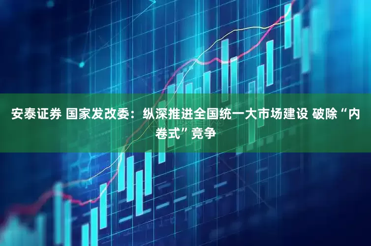 安泰证券 国家发改委：纵深推进全国统一大市场建设 破除“内卷式”竞争