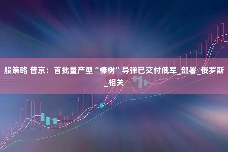 股策略 普京：首批量产型“榛树”导弹已交付俄军_部署_俄罗斯_相关