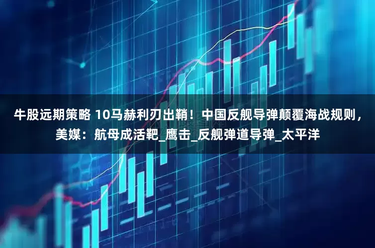 牛股远期策略 10马赫利刃出鞘！中国反舰导弹颠覆海战规则，美媒：航母成活靶_鹰击_反舰弹道导弹_太平洋