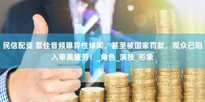民信配资 雷佳音频曝异性绯闻，甚至被国家罚款，观众已陷入审美疲劳！_角色_演技_形象