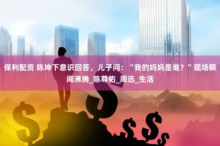 保利配资 陈坤下意识回答，儿子问：“我的妈妈是谁？”现场瞬间沸腾_陈尊佑_周迅_生活