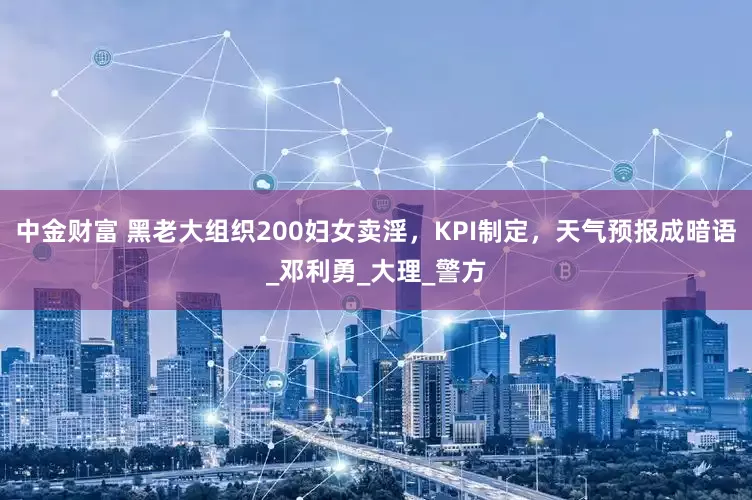 中金财富 黑老大组织200妇女卖淫，KPI制定，天气预报成暗语_邓利勇_大理_警方