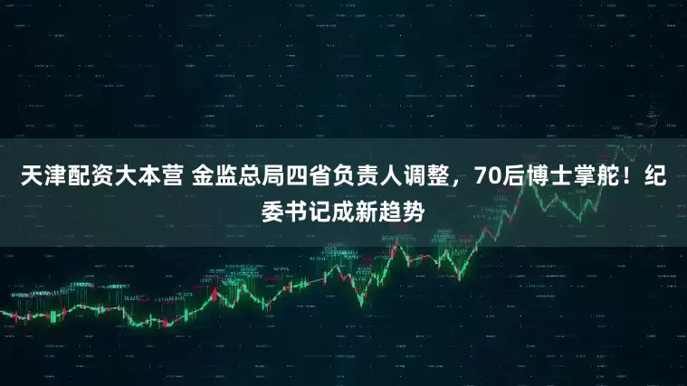 天津配资大本营 金监总局四省负责人调整，70后博士掌舵！纪委书记成新趋势