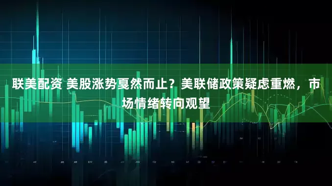 联美配资 美股涨势戛然而止？美联储政策疑虑重燃，市场情绪转向观望