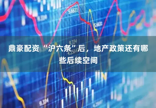 鼎豪配资 “沪六条”后，地产政策还有哪些后续空间