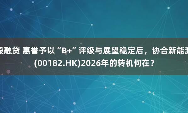 股融贷 惠誉予以“B+”评级与展望稳定后，协合新能源(00182.HK)2026年的转机何在？