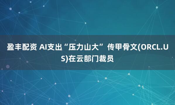 盈丰配资 AI支出“压力山大” 传甲骨文(ORCL.US)在云部门裁员