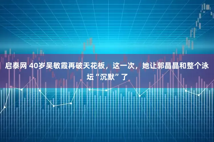 启泰网 40岁吴敏霞再破天花板，这一次，她让郭晶晶和整个泳坛“沉默”了