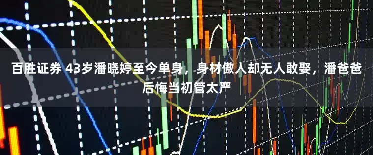 百胜证券 43岁潘晓婷至今单身，身材傲人却无人敢娶，潘爸爸后悔当初管太严
