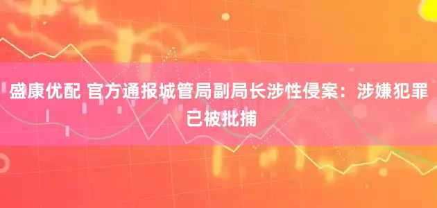 盛康优配 官方通报城管局副局长涉性侵案：涉嫌犯罪 已被批捕