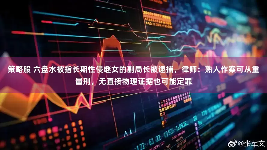 策略股 六盘水被指长期性侵继女的副局长被逮捕，律师：熟人作案可从重量刑，无直接物理证据也可能定罪