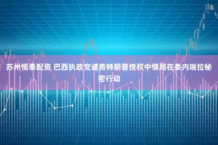 苏州恒泰配资 巴西执政党谴责特朗普授权中情局在委内瑞拉秘密行动