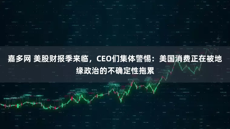 嘉多网 美股财报季来临，CEO们集体警惕：美国消费正在被地缘政治的不确定性拖累