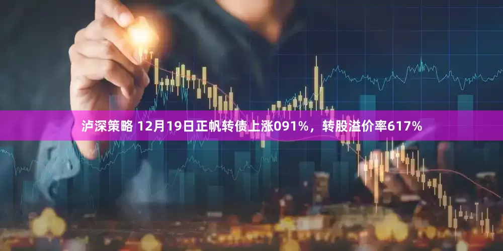 泸深策略 12月19日正帆转债上涨091%，转股溢价率617%