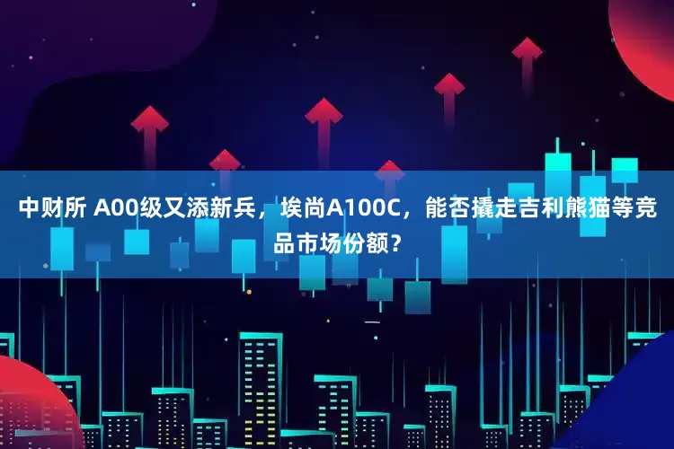 中财所 A00级又添新兵，埃尚A100C，能否撬走吉利熊猫等竞品市场份额？