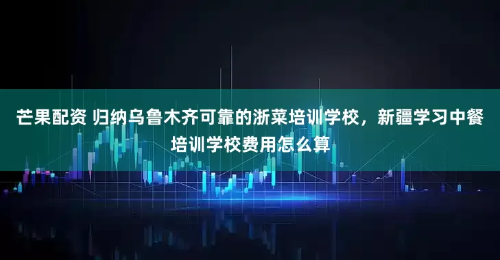 芒果配资 归纳乌鲁木齐可靠的浙菜培训学校，新疆学习中餐培训学校费用怎么算