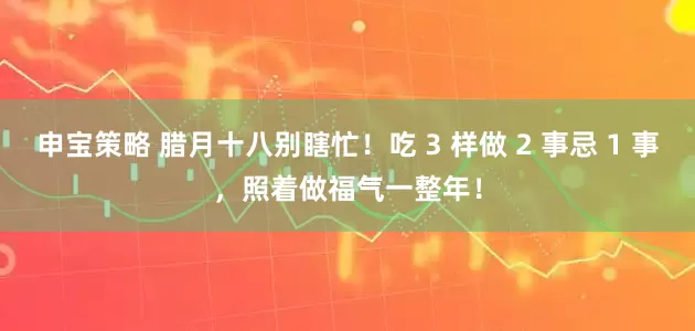 申宝策略 腊月十八别瞎忙！吃 3 样做 2 事忌 1 事，照着做福气一整年！